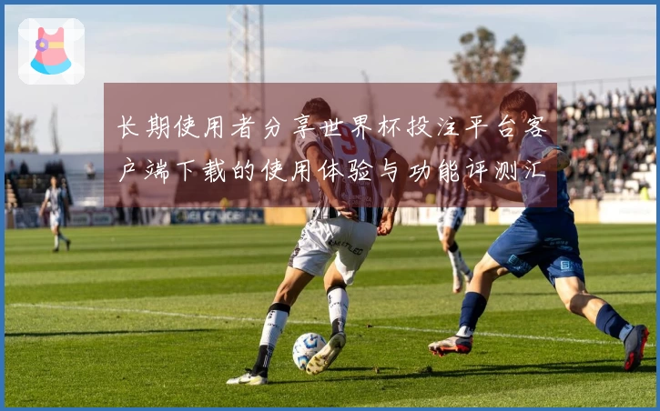长期使用者分享世界杯投注平台客户端下载的使用体验与功能评测汇总