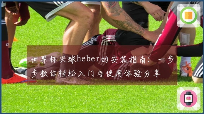 世界杯买球heber的安装指南：一步步教你轻松入门与使用体验分享