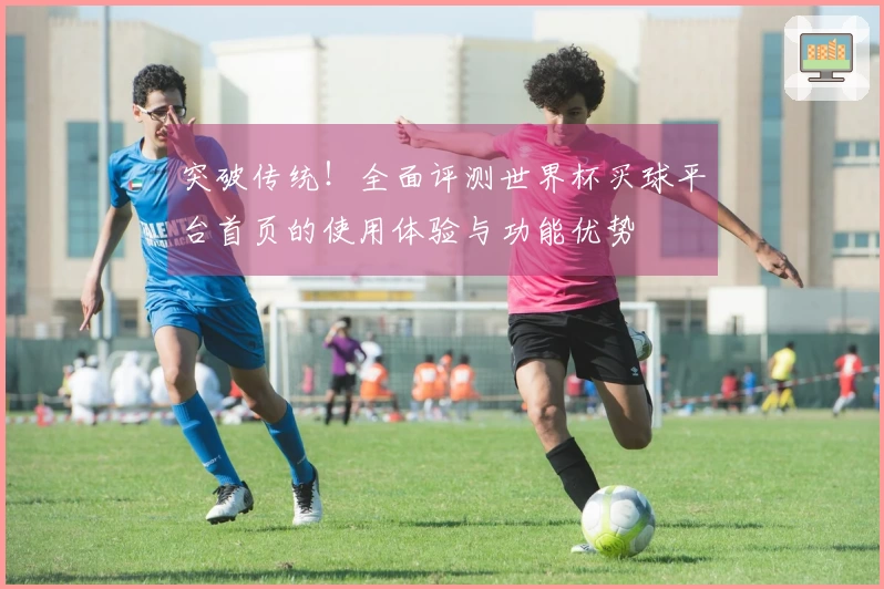 突破传统！全面评测世界杯买球平台首页的使用体验与功能优势